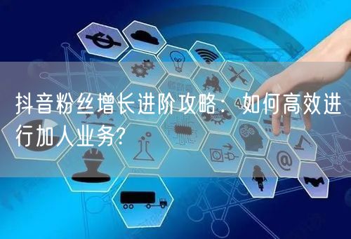 抖音粉丝增长进阶攻略：如何高效进行加人业务?