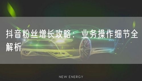 抖音粉丝增长攻略：业务操作细节全解析